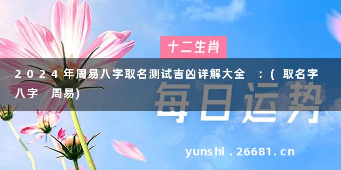 2024年周易八字取名测试吉凶详解大全 :(取名字 八字 周易)
